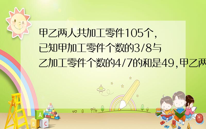 甲乙两人共加工零件105个,已知甲加工零件个数的3/8与乙加工零件个数的4/7的和是49,甲乙两各加工零件多少