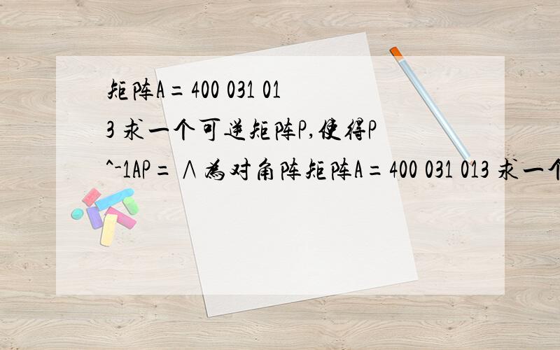 矩阵A=400 031 013 求一个可逆矩阵P,使得P^-1AP=∧为对角阵矩阵A=400 031 013 求一个可逆矩阵P,使得P^-1AP=∧为对角阵