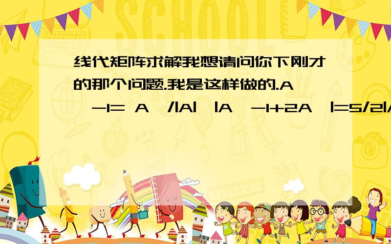 线代矩阵求解我想请问你下刚才的那个问题.我是这样做的.A^-1= A*/|A|,|A^-1+2A*|=5/2|A*|,|A*|=|A|^n-1,因3阶矩阵,n=3,所以原式等于2/5 * 2^2 .错误出在哪里?