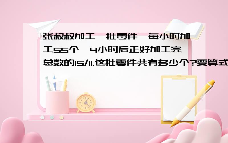 张叔叔加工一批零件,每小时加工55个,4小时后正好加工完总数的15/11.这批零件共有多少个?要算式