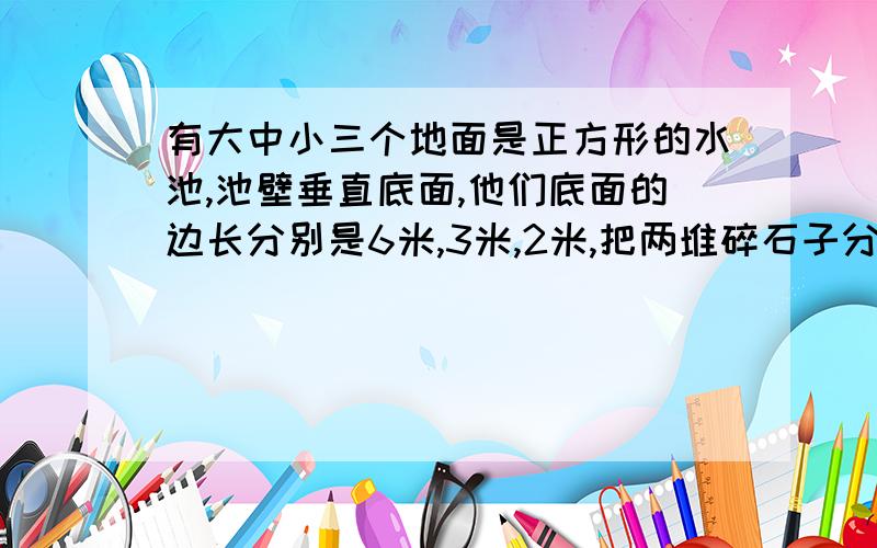 有大中小三个地面是正方形的水池,池壁垂直底面,他们底面的边长分别是6米,3米,2米,把两堆碎石子分别沉在中小水池重,两个水池水面分别升高了4米和9米.如果将这两堆石子都沉在大水池中,大