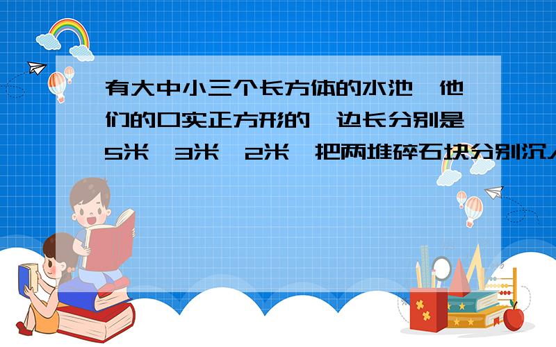 有大中小三个长方体的水池,他们的口实正方形的,边长分别是5米、3米、2米,把两堆碎石块分别沉入水中、小水池内,这两个水池的水面分别升高了8厘米和6厘米,如果把这两堆碎石都沉入水中,