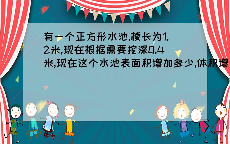 有一个正方形水池,棱长为1.2米,现在根据需要挖深0.4米,现在这个水池表面积增加多少,体积增加多少