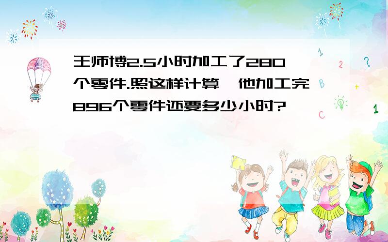 王师博2.5小时加工了280个零件.照这样计算,他加工完896个零件还要多少小时?