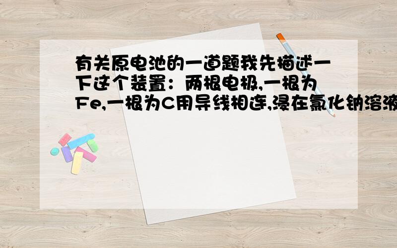 有关原电池的一道题我先描述一下这个装置：两根电极,一根为Fe,一根为C用导线相连,浸在氯化钠溶液中这个装置应该是铁的腐蚀,铁失去电子变为2价铁,氧气与水反应得到电子形成氢氧根.为什