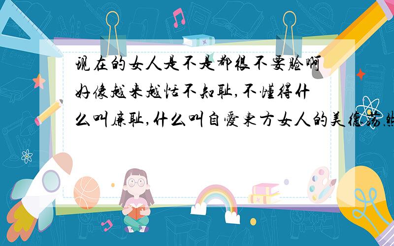 现在的女人是不是都很不要脸啊好像越来越恬不知耻,不懂得什么叫廉耻,什么叫自爱东方女人的美德荡然无存.现在我们周围多数是一些疯丫头,疯扯子女人.我们传统的东方淑女已经彻底消失