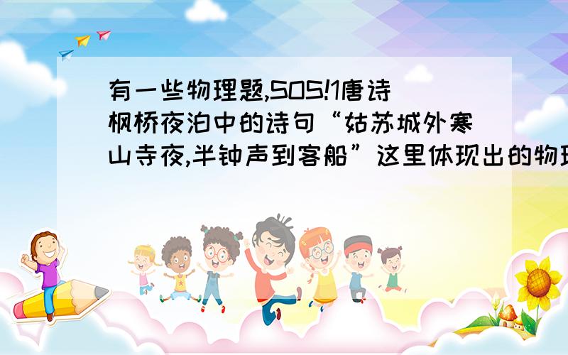 有一些物理题,SOS!1唐诗枫桥夜泊中的诗句“姑苏城外寒山寺夜,半钟声到客船”这里体现出的物理知识—2“余音绕梁,三日不绝”,这句话从物理学的角度看,说的是——现象3人耳分辨出前后两