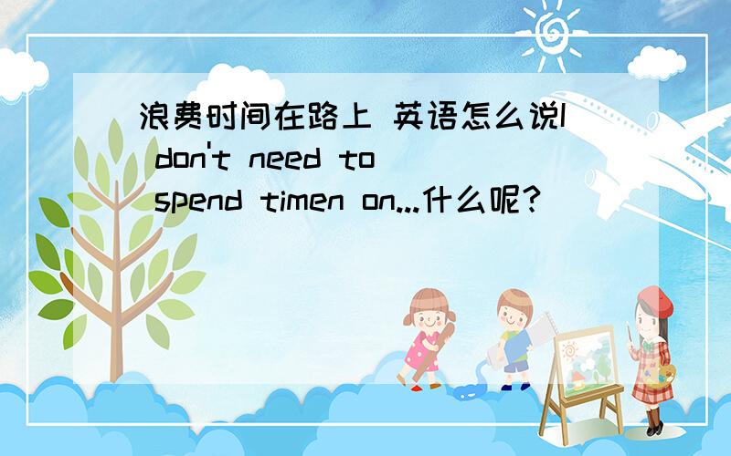 浪费时间在路上 英语怎么说I don't need to spend timen on...什么呢?