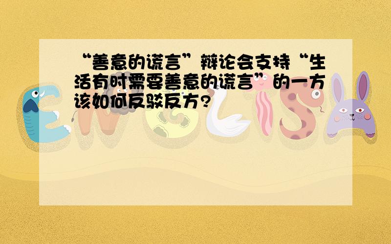 “善意的谎言”辩论会支持“生活有时需要善意的谎言”的一方该如何反驳反方?