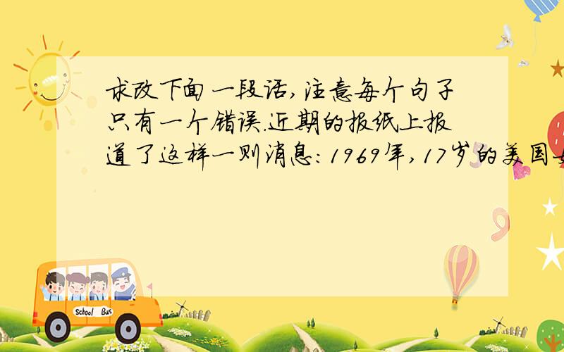 求改下面一段话,注意每个句子只有一个错误.近期的报纸上报道了这样一则消息：1969年,17岁的美国女孩艾拉得了重病,而且迅速病情恶化,渐渐失去意识.她的母亲承诺答应女儿永远不会放弃她,