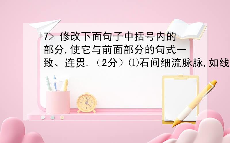 7> 修改下面句子中括号内的部分,使它与前面部分的句式一致、连贯.（2分）⑴石间细流脉脉,如线如缕；（水塘中闪闪的碧波 ,就像锦缎一样）.改为：