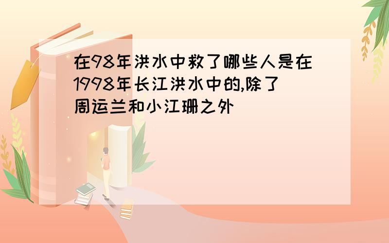 在98年洪水中救了哪些人是在1998年长江洪水中的,除了周运兰和小江珊之外