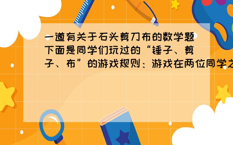 一道有关于石头剪刀布的数学题下面是同学们玩过的“锤子、剪子、布”的游戏规则：游戏在两位同学之间进行,用伸出拳头表示“锤子”,伸出食指和中指表示“剪子”,伸出手掌表示“布”,