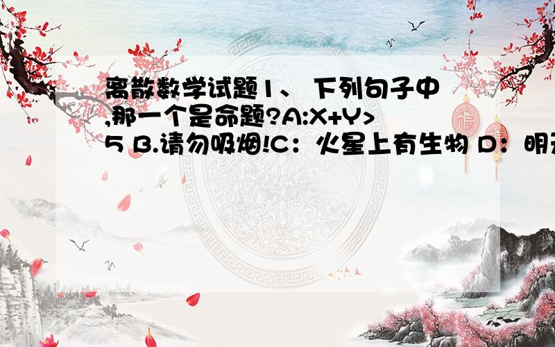 离散数学试题1、 下列句子中,那一个是命题?A:X+Y>5 B.请勿吸烟!C：火星上有生物 D：明天下午开会吗?2、 下面哪一个连接词不满足交换律?A:→ B:v C:ʌ D：↔3、 设S：天下雨；R：我骑车上