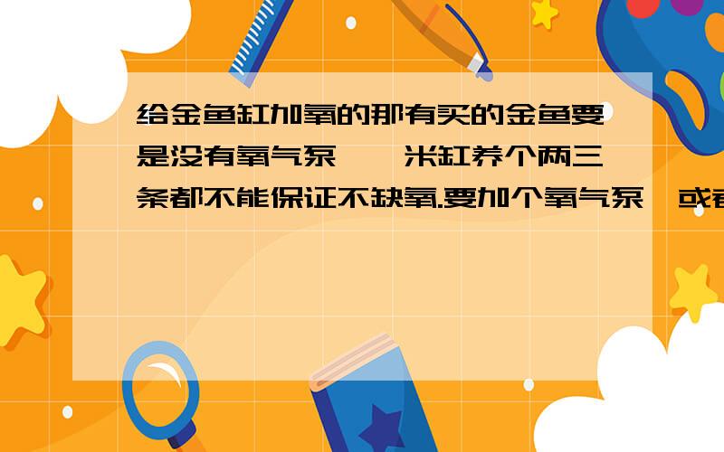 给金鱼缸加氧的那有买的金鱼要是没有氧气泵,一米缸养个两三条都不能保证不缺氧.要加个氧气泵,或者能够抽水的（好做个循环水）不知那有买的（武汉）