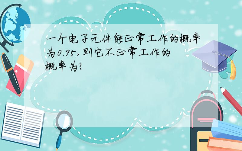 一个电子元件能正常工作的概率为0.95,则它不正常工作的概率为?