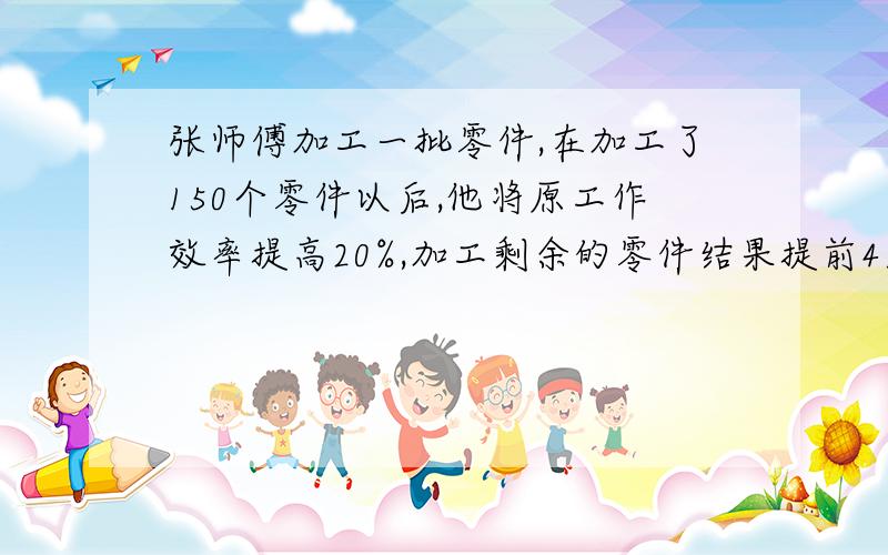 张师傅加工一批零件,在加工了150个零件以后,他将原工作效率提高20%,加工剩余的零件结果提前4天完成任务,如果张师傅开始就将原工作效率提高35%去加工这批零件,就能提前7天完成任务,这批