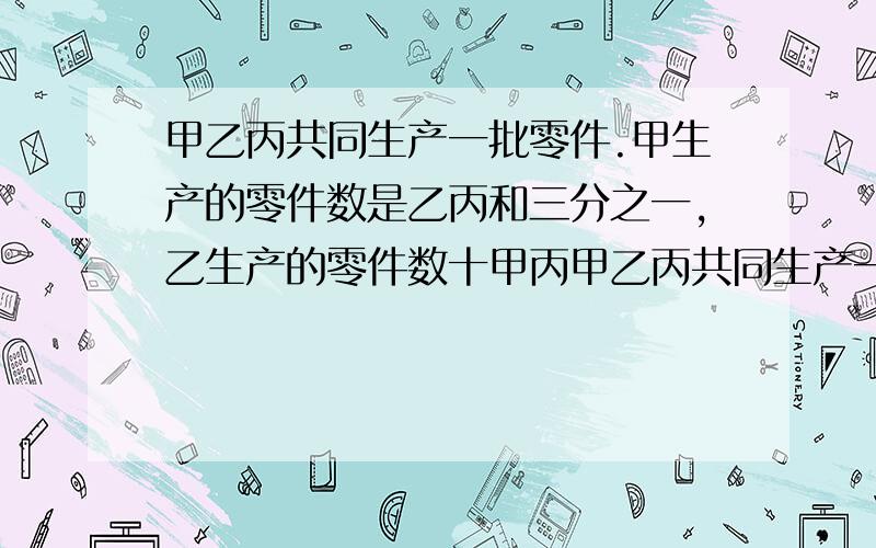 甲乙丙共同生产一批零件.甲生产的零件数是乙丙和三分之一,乙生产的零件数十甲丙甲乙丙共同生产一批零件.甲生产的零件数是乙丙和三分之一,乙生产的零件数是甲丙和的四分之一.丙生产