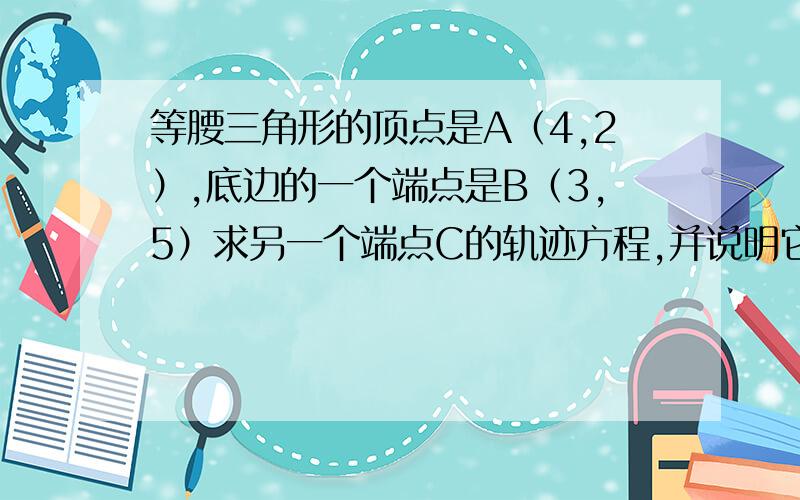 等腰三角形的顶点是A（4,2）,底边的一个端点是B（3,5）求另一个端点C的轨迹方程,并说明它的轨迹是什么...等腰三角形的顶点是A（4,2）,底边的一个端点是B（3,5）求另一个端点C的轨迹方程,并