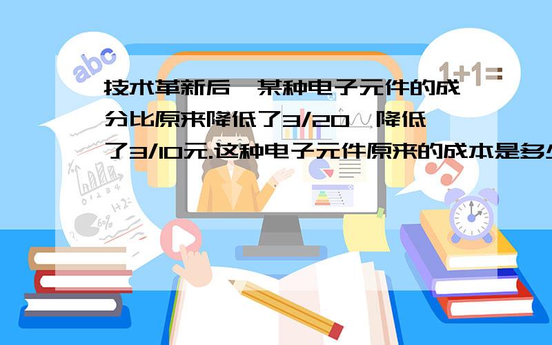 技术革新后,某种电子元件的成分比原来降低了3/20,降低了3/10元.这种电子元件原来的成本是多少元?现在的