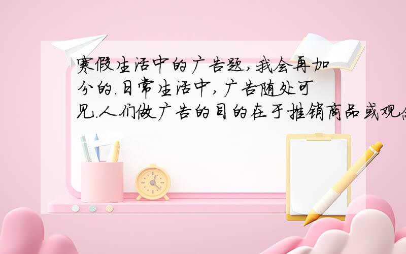 寒假生活中的广告题,我会再加分的.日常生活中,广告随处可见.人们做广告的目的在于推销商品或观念.对于一个产品来说,为它戳写的广告词会随着产品的销售情况的变化而作调整.阅读下面的