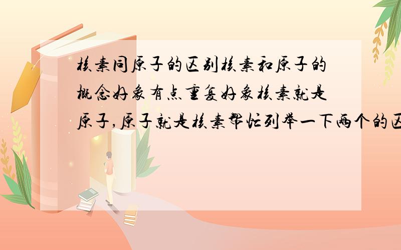 核素同原子的区别核素和原子的概念好象有点重复好象核素就是原子,原子就是核素帮忙列举一下两个的区别（不要随便找个原子 核素的概念贴出来就算了,要区别）