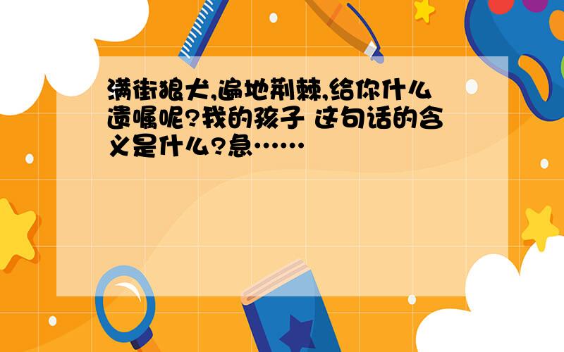 满街狼犬,遍地荆棘,给你什么遗嘱呢?我的孩子 这句话的含义是什么?急……