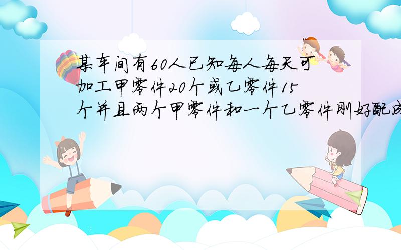 某车间有60人已知每人每天可加工甲零件20个或乙零件15个并且两个甲零件和一个乙零件刚好配成一套要是每天生产零件配套问加工甲乙零件各有多少人