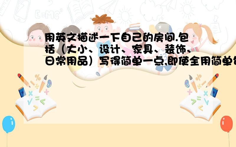 用英文描述一下自己的房间.包括（大小、设计、家具、装饰、日常用品）写得简单一点,即使全用简单句也行.