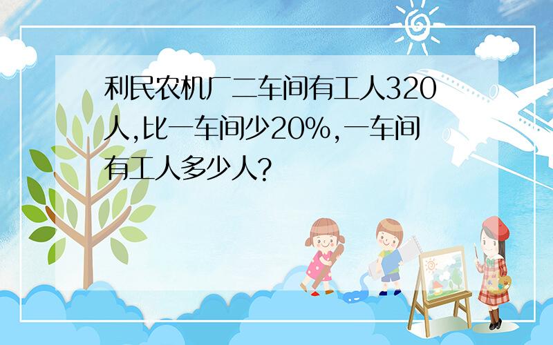 利民农机厂二车间有工人320人,比一车间少20%,一车间有工人多少人?