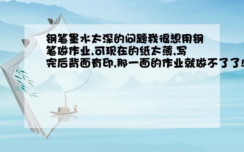 钢笔墨水太深的问题我很想用钢笔做作业,可现在的纸太薄,写完后背面有印,那一面的作业就做不了了!有没有什么方法防治这种现象发生,或者有没有什么特殊的墨水不会像普通墨水那么深的.