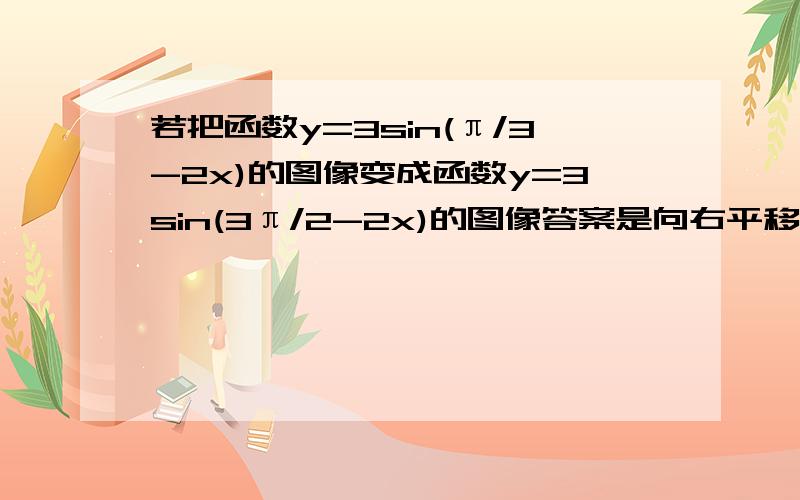 若把函数y=3sin(π/3-2x)的图像变成函数y=3sin(3π/2-2x)的图像答案是向右平移7π/12个单位 求过程……