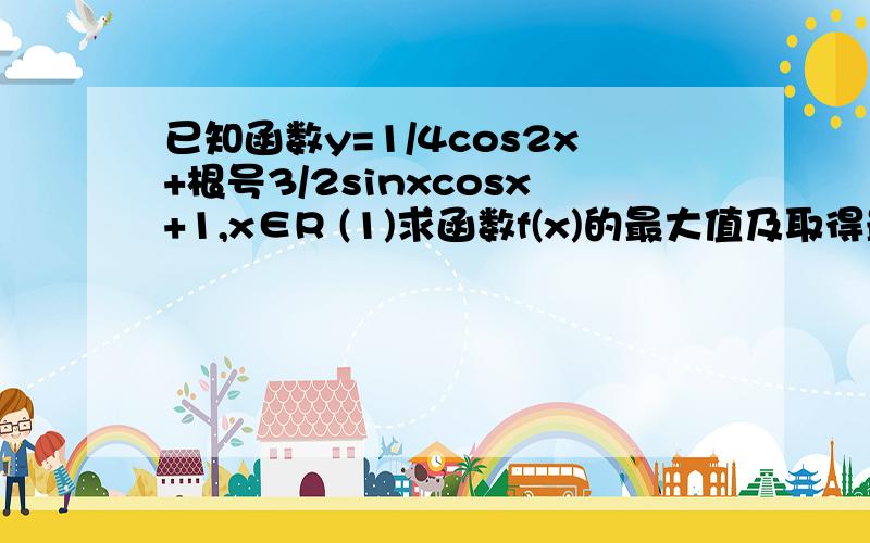 已知函数y=1/4cos2x+根号3/2sinxcosx+1,x∈R (1)求函数f(x)的最大值及取得最大值时x的集合；(2)求函数f(x)的单调减区间