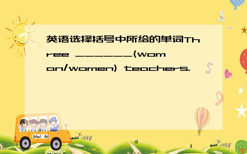 英语选择括号中所给的单词Three ______(woman/women) teachers.