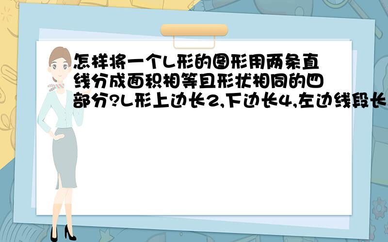 怎样将一个L形的图形用两条直线分成面积相等且形状相同的四部分?L形上边长2,下边长4,左边线段长为4