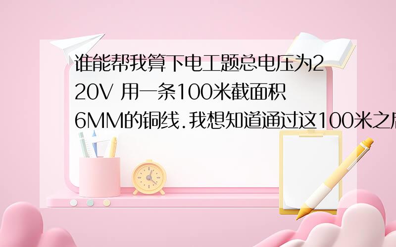 谁能帮我算下电工题总电压为220V 用一条100米截面积6MM的铜线.我想知道通过这100米之后电压会不会变?消耗去了多少功率?还有公式是怎么算的.麻烦下告诉我谢谢.