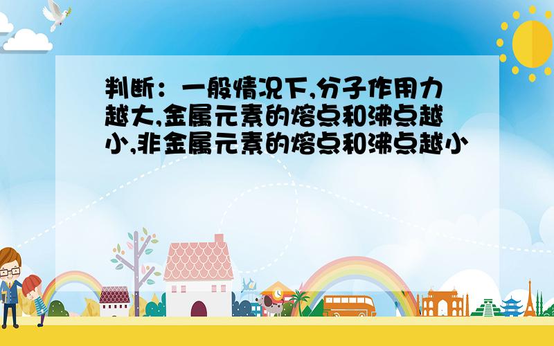 判断：一般情况下,分子作用力越大,金属元素的熔点和沸点越小,非金属元素的熔点和沸点越小