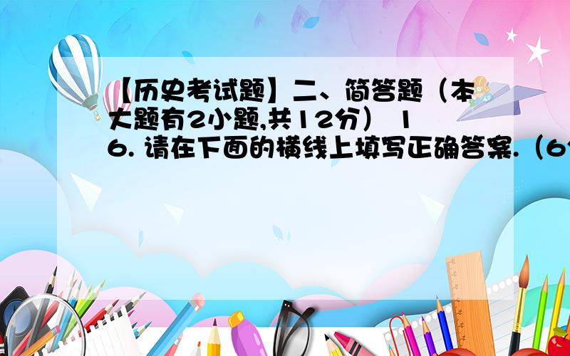 【历史考试题】二、简答题（本大题有2小题,共12分） 16. 请在下面的横线上填写正确答案.（6分） （1）秦汉时期的阶段特征是_______________________                                  （2）三国两晋南北