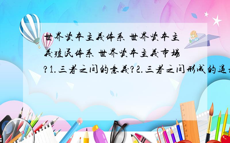 世界资本主义体系 世界资本主义殖民体系 世界资本主义市场?1.三者之间的意义?2.三者之间形成的过程,时间;及结束的过程,时间.3.三者之间的联系与区别.