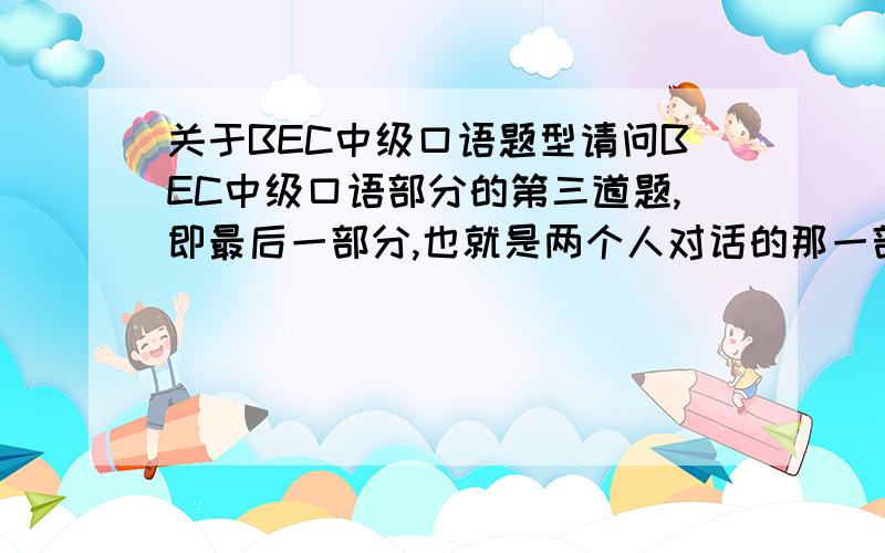 关于BEC中级口语题型请问BEC中级口语部分的第三道题,即最后一部分,也就是两个人对话的那一部分,题型是怎样的,是不是给你一个话题,再给你几个选项,从选项中选几个来回答,比如“Which is imp