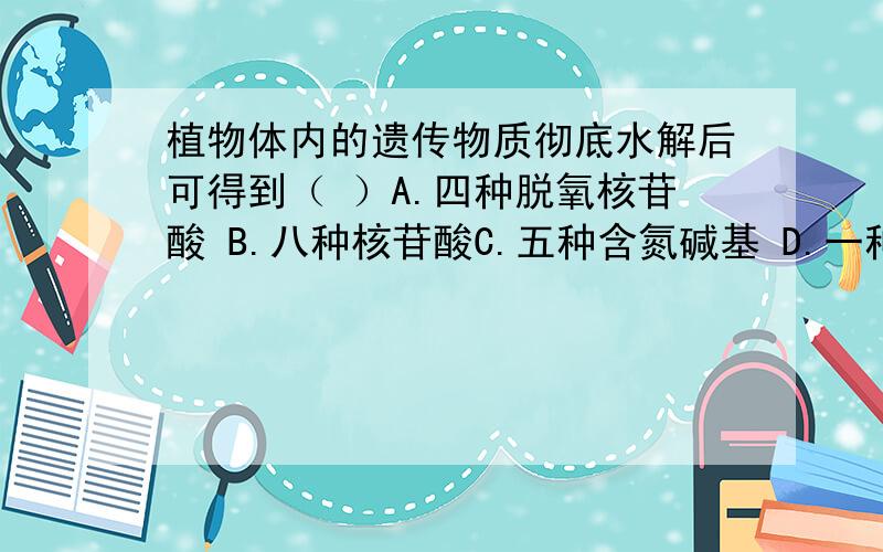 植物体内的遗传物质彻底水解后可得到（ ）A.四种脱氧核苷酸 B.八种核苷酸C.五种含氮碱基 D.一种五碳糖