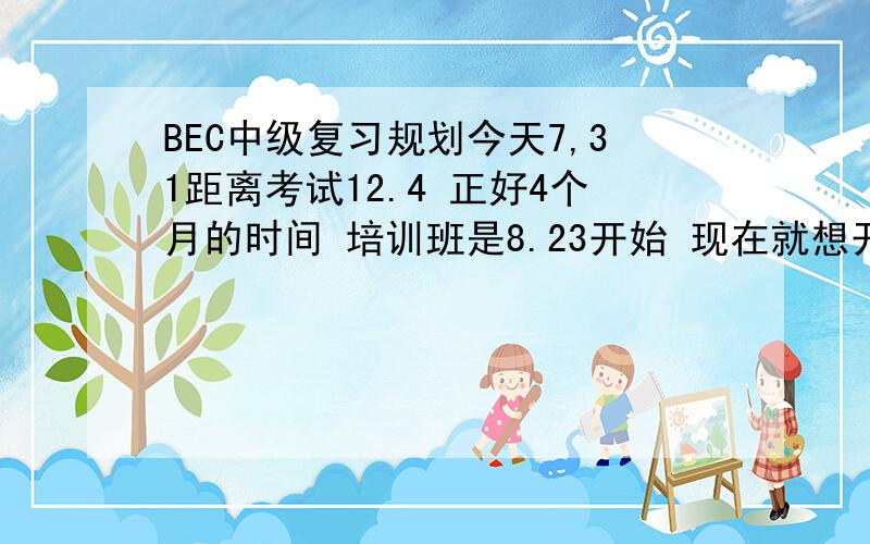 BEC中级复习规划今天7,31距离考试12.4 正好4个月的时间 培训班是8.23开始 现在就想开始有规划的复习了 BEC是分4个部分 每天每部分该做什么 详细一点比较好 每天花多少时间分布到各个部分 多