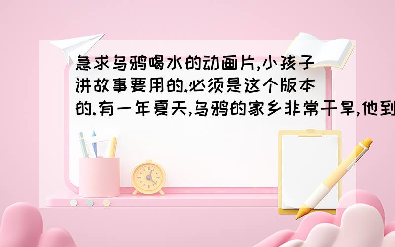 急求乌鸦喝水的动画片,小孩子讲故事要用的.必须是这个版本的.有一年夏天,乌鸦的家乡非常干旱,他到处都找不到水喝.乌鸦决定搬到一个新地方,那里要有清澈的小河.乌鸦飞了很久,也没有看