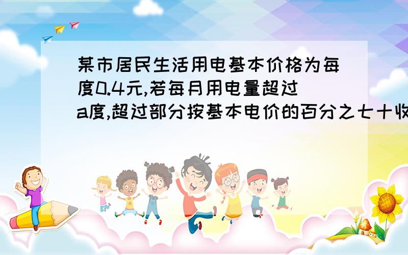 某市居民生活用电基本价格为每度0.4元,若每月用电量超过a度,超过部分按基本电价的百分之七十收取.（1）某户5月份用电84度,共交电费30.72元,求a是多少?（2）若6月份的电费平均为每度0.36元,