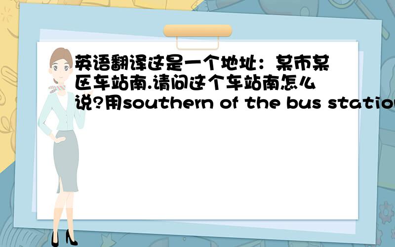 英语翻译这是一个地址：某市某区车站南.请问这个车站南怎么说?用southern of the bus station可以吗?