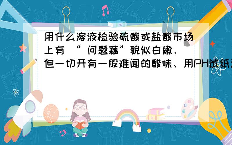 用什么溶液检验硫酸或盐酸市场上有 “ 问题藕”貌似白嫩、但一切开有一股难闻的酸味、用PH试纸测试“普通藕”PH是7、而“问题藕”PH在3-4之间、估计含有硫酸或盐酸中的一种、究竟是什