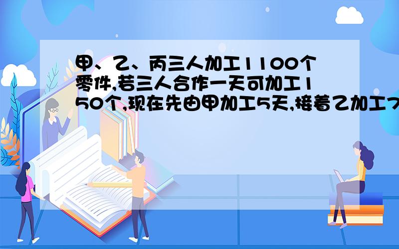 甲、乙、丙三人加工1100个零件,若三人合作一天可加工150个,现在先由甲加工5天,接着乙加工7天,剩下的有丙甲工9天刚好完成,已知乙比丙每天少加工5个,求完成任务时,甲、乙、丙各加工零件多