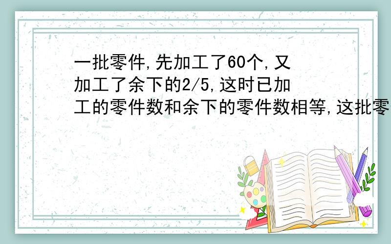 一批零件,先加工了60个,又加工了余下的2/5,这时已加工的零件数和余下的零件数相等,这批零件共有多少个?