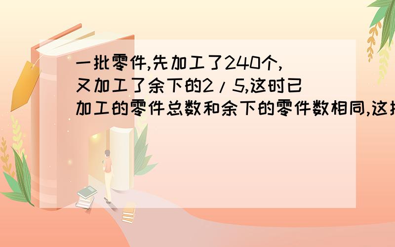 一批零件,先加工了240个,又加工了余下的2/5,这时已加工的零件总数和余下的零件数相同,这批零件共有多少个?