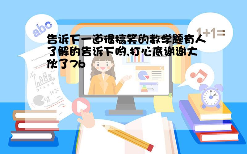 告诉下一道很搞笑的数学题有人了解的告诉下哟,打心底谢谢大伙了7b